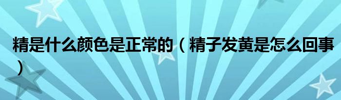 精是什么顏色是正常的（精子發(fā)黃是怎么回事）