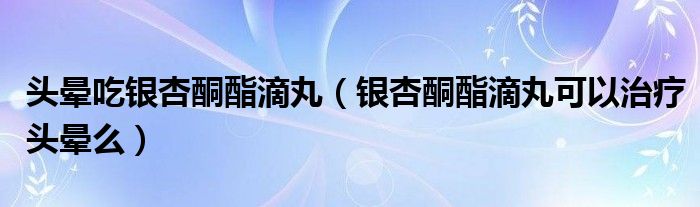 頭暈吃銀杏酮酯滴丸（銀杏酮酯滴丸可以治療頭暈么）