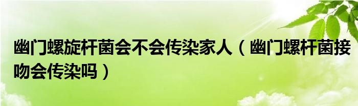 幽門(mén)螺旋桿菌會(huì)不會(huì)傳染家人（幽門(mén)螺桿菌接吻會(huì)傳染嗎）