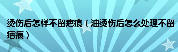 燙傷后怎樣不留疤痕（油燙傷后怎么處理不留疤痕）