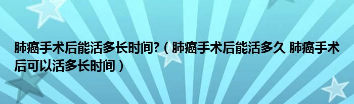 肺癌手術(shù)后能活多長時間?（肺癌手術(shù)后能活多久 肺癌手術(shù)后可以活多長時間）