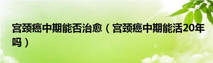 宮頸癌中期能否治愈（宮頸癌中期能活20年嗎）