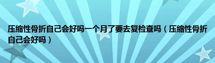 壓縮性骨折自己會好嗎一個月了要去復檢查嗎（壓縮性骨折自己會好嗎）