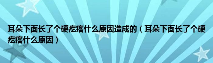 耳朵下面長(zhǎng)了個(gè)硬疙瘩什么原因造成的（耳朵下面長(zhǎng)了個(gè)硬疙瘩什么原因）