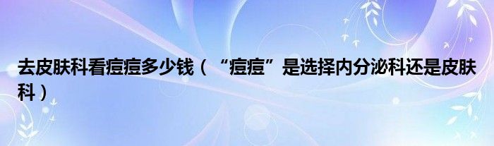 去皮膚科看痘痘多少錢（“痘痘”是選擇內(nèi)分泌科還是皮膚科）