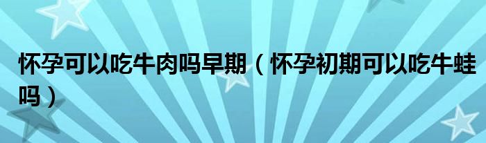 懷孕可以吃牛肉嗎早期（懷孕初期可以吃牛蛙嗎）