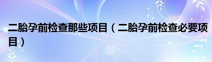 二胎孕前檢查那些項目（二胎孕前檢查必要項目）