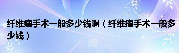 纖維瘤手術(shù)一般多少錢(qián)?。ɡw維瘤手術(shù)一般多少錢(qián)）