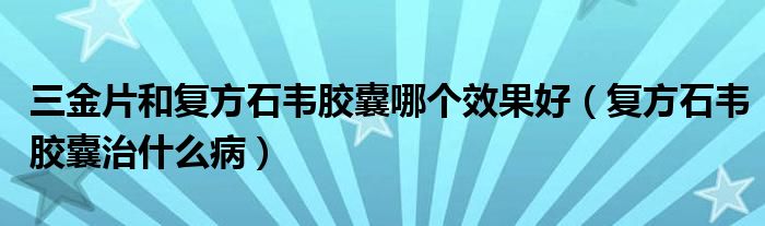 三金片和復方石韋膠囊哪個效果好（復方石韋膠囊治什么病）