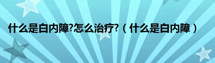 什么是白內(nèi)障?怎么治療?（什么是白內(nèi)障）