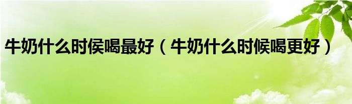 牛奶什么時(shí)侯喝最好（牛奶什么時(shí)候喝更好）