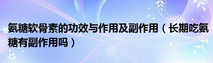 氨糖軟骨素的功效與作用及副作用（長(zhǎng)期吃氨糖有副作用嗎）