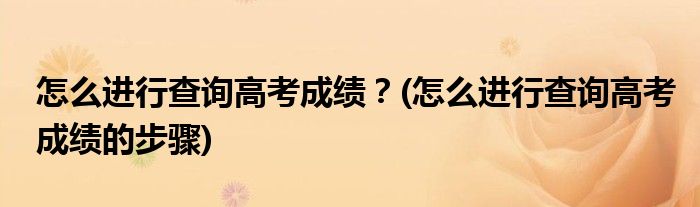 怎么進行查詢高考成績？(怎么進行查詢高考成績的步驟)
