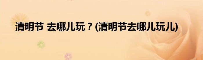 清明節(jié) 去哪兒玩？(清明節(jié)去哪兒玩兒)