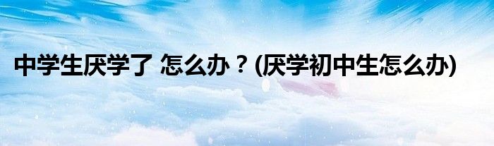 中學(xué)生厭學(xué)了 怎么辦？(厭學(xué)初中生怎么辦)