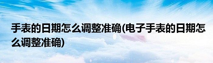 手表的日期怎么調(diào)整準(zhǔn)確(電子手表的日期怎么調(diào)整準(zhǔn)確)