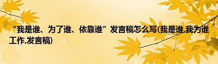 “我是誰、為了誰、依靠誰”發(fā)言稿怎么寫(我是誰,我為誰工作,發(fā)言稿)