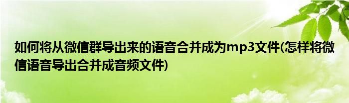 如何將從微信群導(dǎo)出來的語音合并成為mp3文件(怎樣將微信語音導(dǎo)出合并成音頻文件)