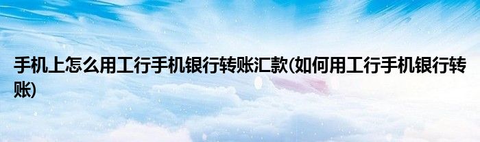 手機上怎么用工行手機銀行轉賬匯款(如何用工行手機銀行轉賬)