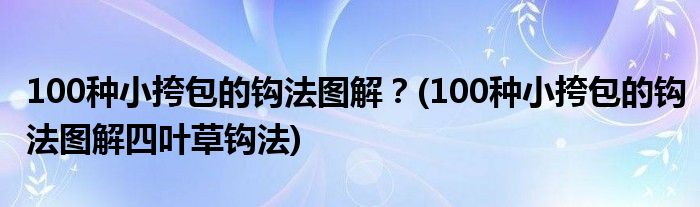 100種小挎包的鉤法圖解？(100種小挎包的鉤法圖解四葉草鉤法)