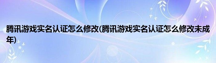 騰訊游戲實名認證怎么修改(騰訊游戲實名認證怎么修改未成年)