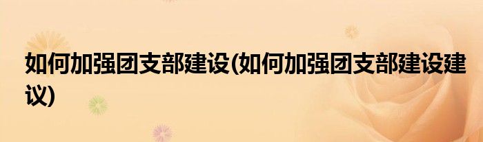 如何加強(qiáng)團(tuán)支部建設(shè)(如何加強(qiáng)團(tuán)支部建設(shè)建議)