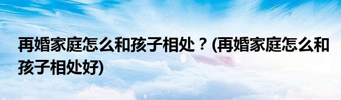 再婚家庭怎么和孩子相處？(再婚家庭怎么和孩子相處好)