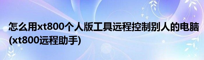 怎么用xt800個(gè)人版工具遠(yuǎn)程控制別人的電腦(xt800遠(yuǎn)程助手)