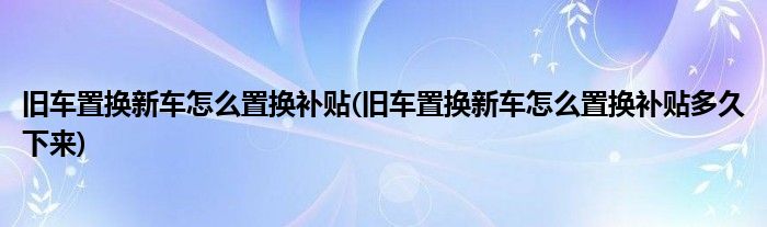 舊車置換新車怎么置換補(bǔ)貼(舊車置換新車怎么置換補(bǔ)貼多久下來)