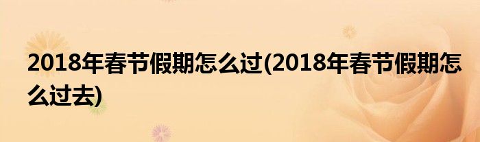 2018年春節(jié)假期怎么過(guò)(2018年春節(jié)假期怎么過(guò)去)