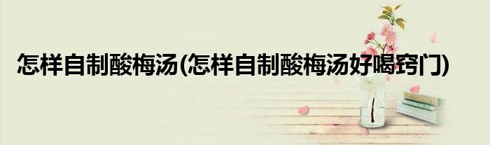 怎樣自制酸梅湯(怎樣自制酸梅湯好喝竅門(mén))
