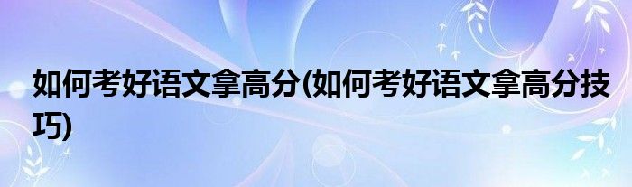 如何考好語(yǔ)文拿高分(如何考好語(yǔ)文拿高分技巧)