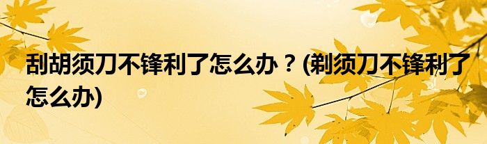 刮胡須刀不鋒利了怎么辦？(剃須刀不鋒利了怎么辦)