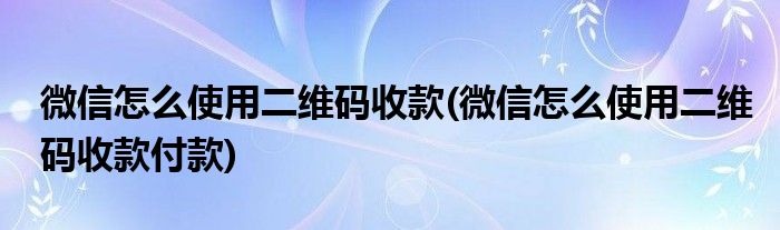 微信怎么使用二維碼收款(微信怎么使用二維碼收款付款)