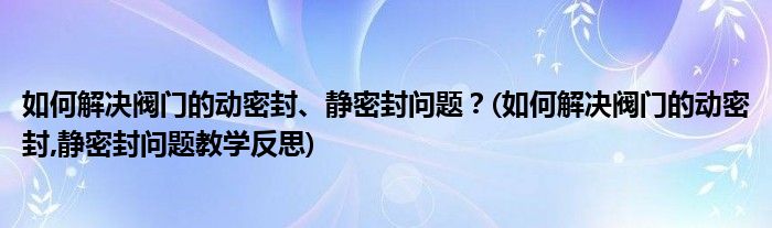 如何解決閥門的動密封、靜密封問題？(如何解決閥門的動密封,靜密封問題教學反思)