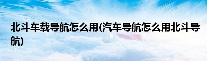 北斗車載導(dǎo)航怎么用(汽車導(dǎo)航怎么用北斗導(dǎo)航)