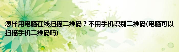 怎樣用電腦在線掃描二維碼？不用手機(jī)識別二維碼(電腦可以掃描手機(jī)二維碼嗎)