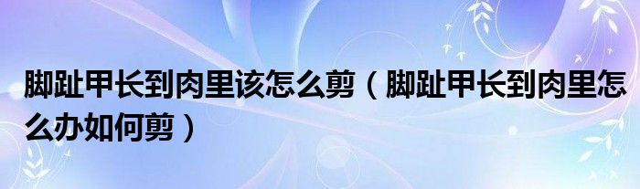 腳趾甲長(zhǎng)到肉里該怎么剪（腳趾甲長(zhǎng)到肉里怎么辦如何剪）