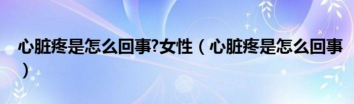 心臟疼是怎么回事?女性（心臟疼是怎么回事）