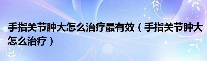 手指關節(jié)腫大怎么治療最有效（手指關節(jié)腫大怎么治療）