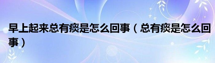 早上起來(lái)總有痰是怎么回事（總有痰是怎么回事）