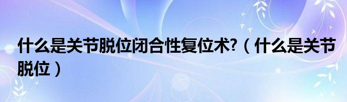 什么是關(guān)節(jié)脫位閉合性復位術(shù)?（什么是關(guān)節(jié)脫位）