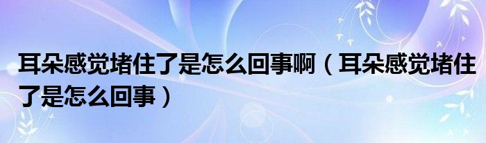 耳朵感覺(jué)堵住了是怎么回事?。ǘ涓杏X(jué)堵住了是怎么回事）