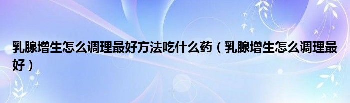 乳腺增生怎么調理最好方法吃什么藥（乳腺增生怎么調理最好）