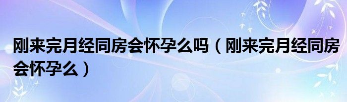 剛來完月經(jīng)同房會(huì)懷孕么嗎（剛來完月經(jīng)同房會(huì)懷孕么）