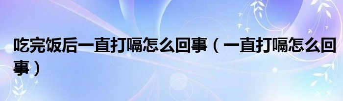 吃完飯后一直打嗝怎么回事（一直打嗝怎么回事）