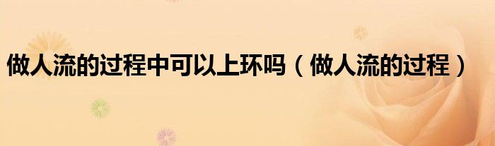 做人流的過程中可以上環(huán)嗎（做人流的過程）