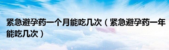 緊急避孕藥一個月能吃幾次（緊急避孕藥一年能吃幾次）