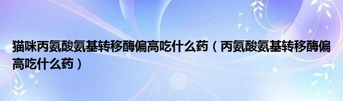 貓咪丙氨酸氨基轉移酶偏高吃什么藥（丙氨酸氨基轉移酶偏高吃什么藥）