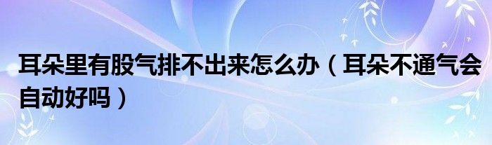 耳朵里有股氣排不出來(lái)怎么辦（耳朵不通氣會(huì)自動(dòng)好嗎）